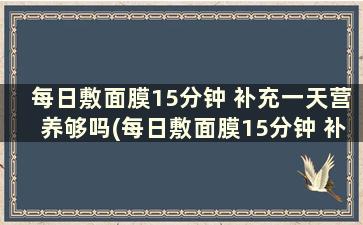 每日敷面膜15分钟 补充一天营养够吗(每日敷面膜15分钟 补充一天营养多少)